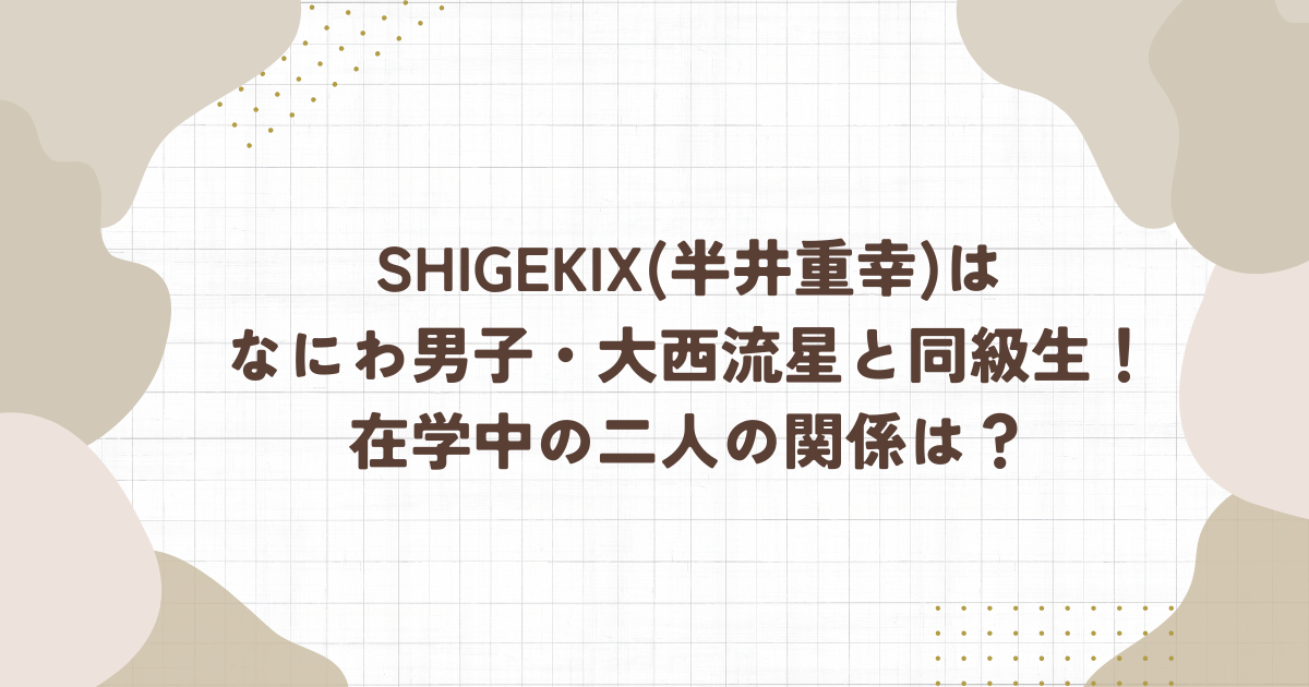 SHIGEKIX(半井重幸)は なにわ男子・大西流星と同級生！在学中の二人の関係は？(タイトル画像)