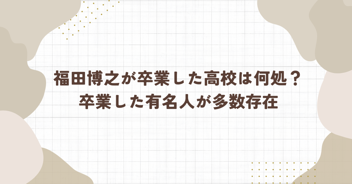 福田博之が卒業した高校は何処？卒業した有名人が多数存在！（タイトル画像）