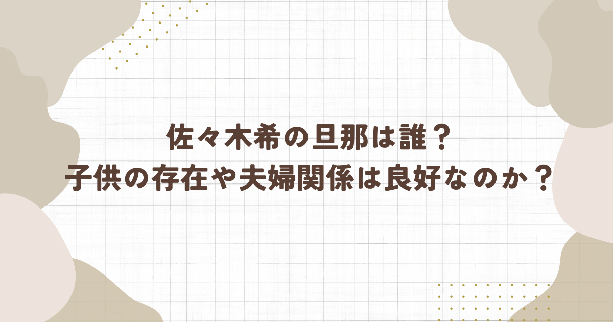 佐々木希の旦那は誰？ 子供の存在や夫婦関係は良好なのか？(タイトル画像)