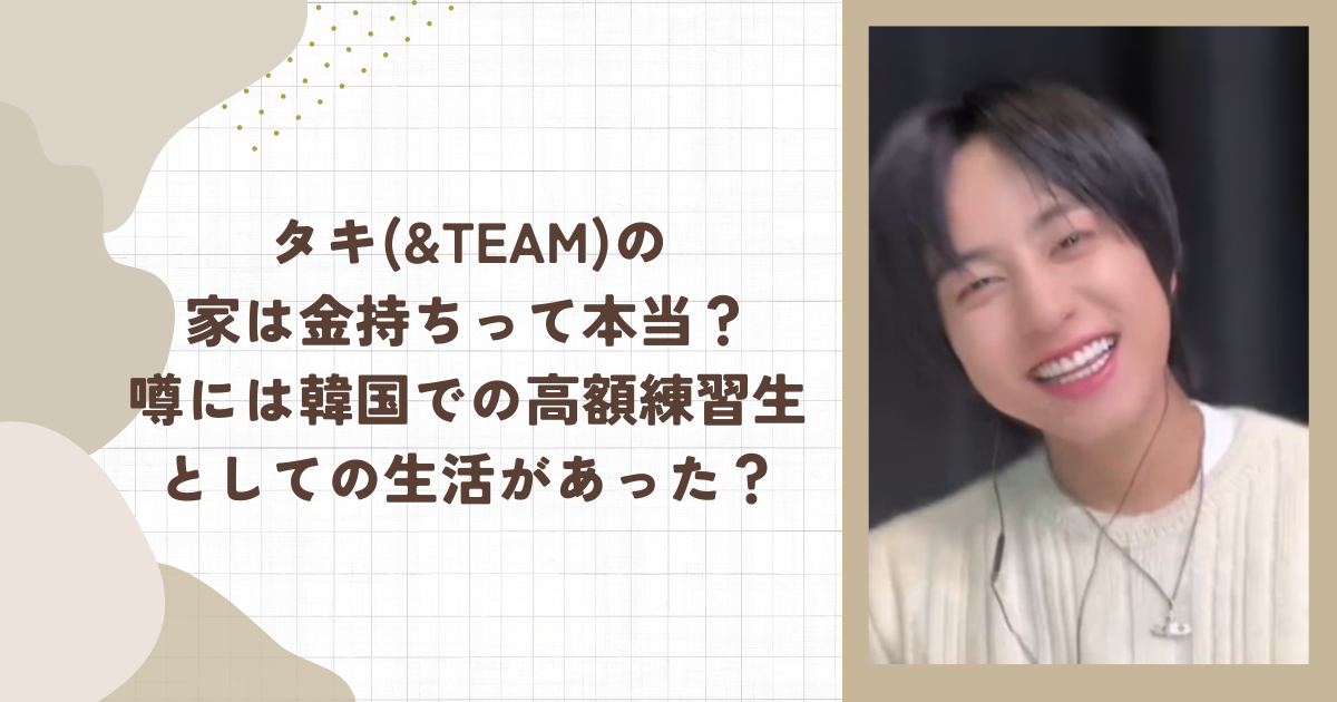タキ(&TEAM)の家は金持ちって本当？噂には韓国での高額練習生としての生活があった？